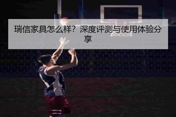 瑞信家具怎么样？深度评测与使用体验分享